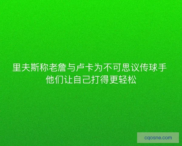 里夫斯称老詹与卢卡为不可思议传球手 他们让自己打得更轻松