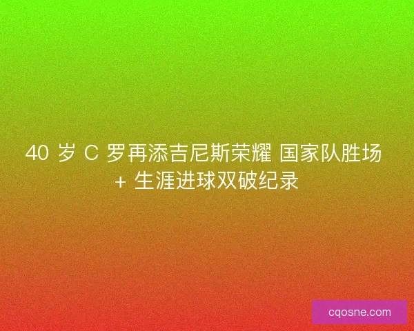 40 岁 C 罗再添吉尼斯荣耀 国家队胜场 + 生涯进球双破纪录