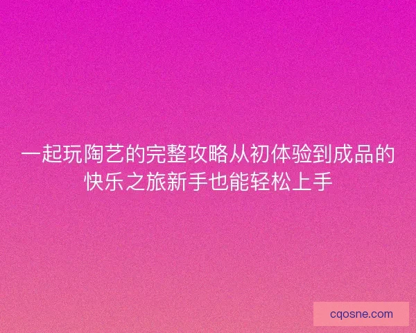 一起玩陶艺的完整攻略从初体验到成品的快乐之旅新手也能轻松上手