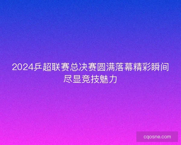 2024乒超联赛总决赛圆满落幕精彩瞬间尽显竞技魅力 2024乒超联赛总决赛圆满落幕精彩瞬间尽显竞技魅力