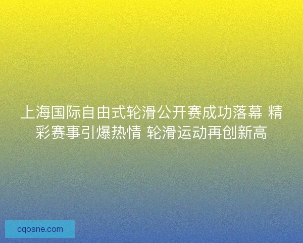 上海国际自由式轮滑公开赛成功落幕 精彩赛事引爆热情 轮滑运动再创新高
