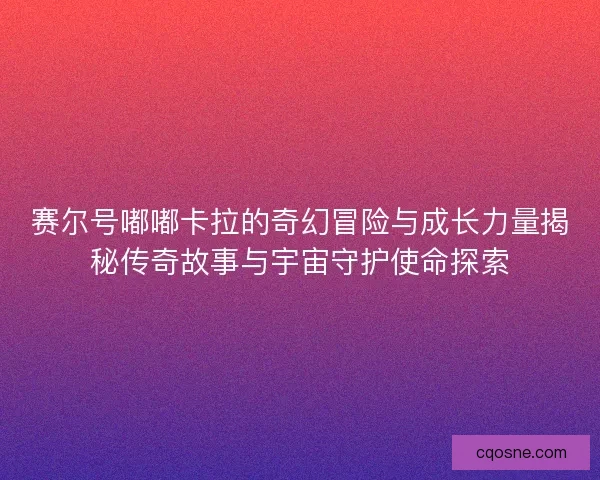 赛尔号嘟嘟卡拉的奇幻冒险与成长力量揭秘传奇故事与宇宙守护使命探索