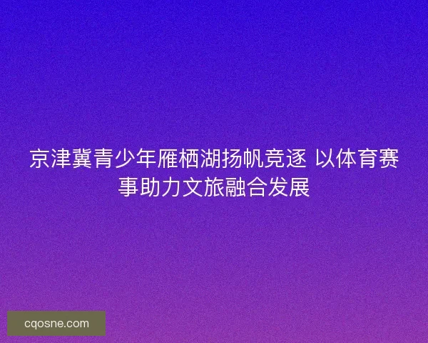 京津冀青少年雁栖湖扬帆竞逐 以体育赛事助力文旅融合发展