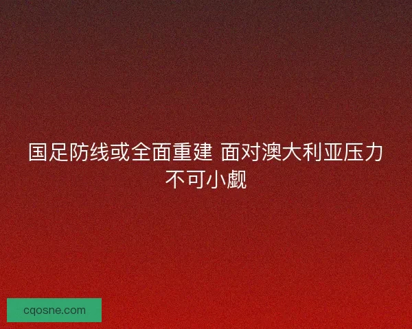 国足防线或全面重建 面对澳大利亚压力不可小觑 国足防线或全面重建 面对澳大利亚压力不可小觑