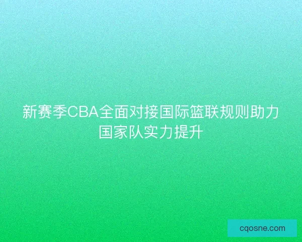 新赛季CBA全面对接国际篮联规则助力国家队实力提升