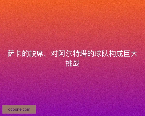萨卡的缺席，对阿尔特塔的球队构成巨大挑战