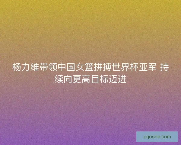 杨力维带领中国女篮拼搏世界杯亚军 持续向更高目标迈进