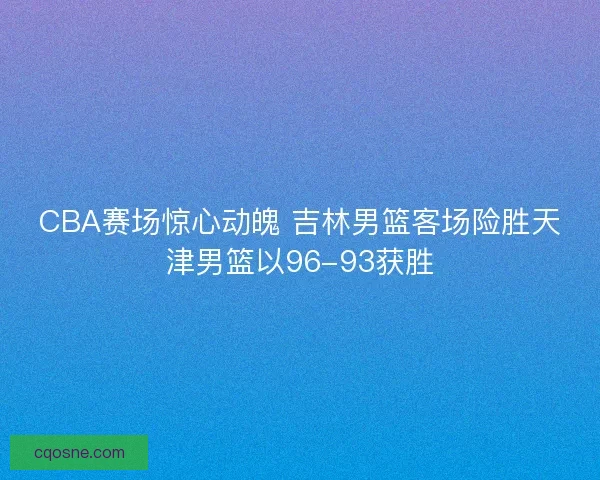 CBA赛场惊心动魄 吉林男篮客场险胜天津男篮以96-93获胜