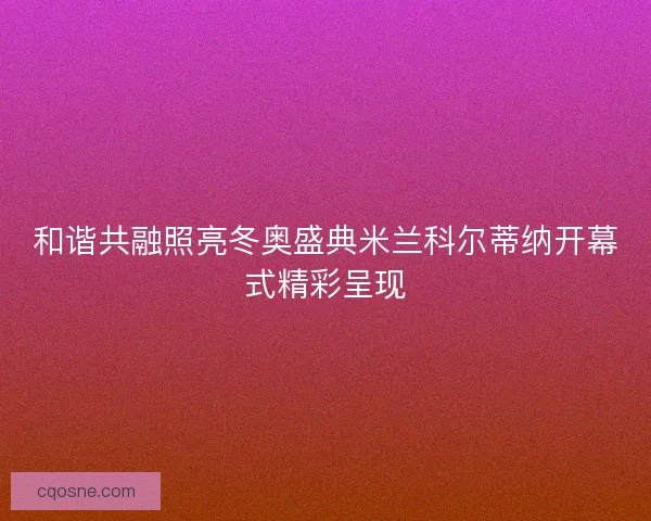和谐共融照亮冬奥盛典米兰科尔蒂纳开幕式精彩呈现