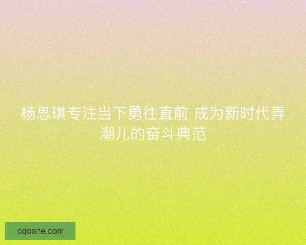 杨思琪专注当下勇往直前 成为新时代弄潮儿的奋斗典范
