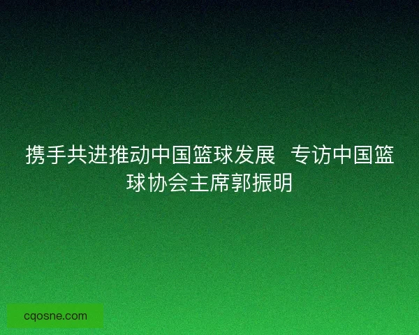 携手共进推动中国篮球发展  专访中国篮球协会主席郭振明