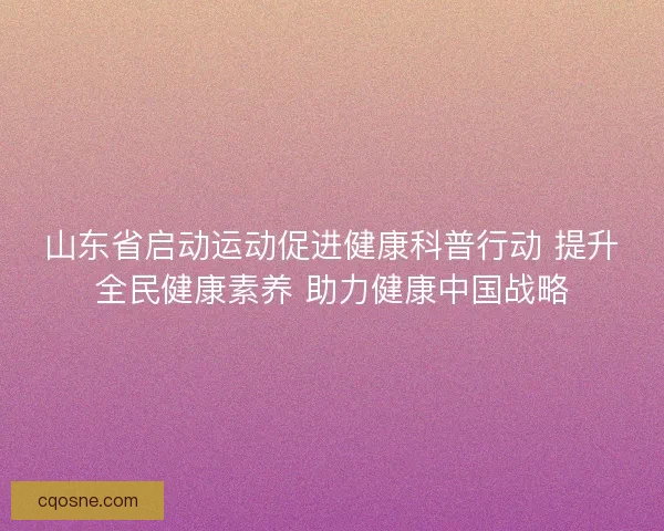 山东省启动运动促进健康科普行动 提升全民健康素养 助力健康中国战略 山东省启动运动促进健康科普行动 提升全民健康素养 助力健康中国战略