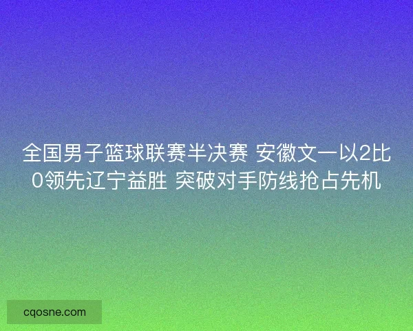 全国男子篮球联赛半决赛 安徽文一以2比0领先辽宁益胜 突破对手防线抢占先机