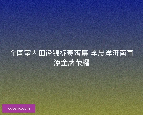 全国室内田径锦标赛落幕 李晨洋济南再添金牌荣耀