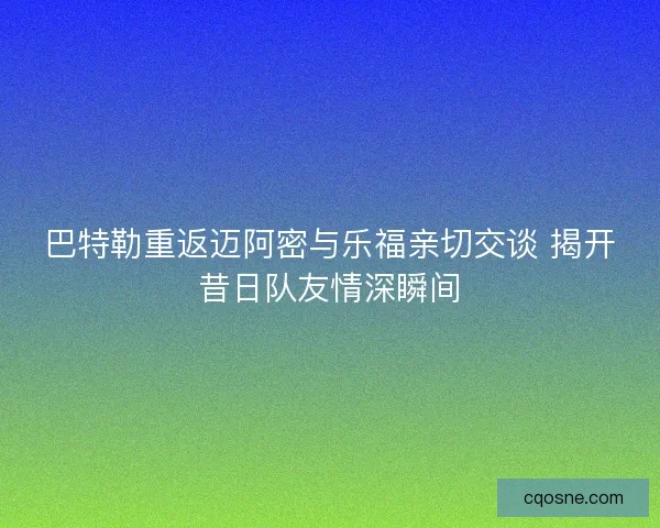 巴特勒重返迈阿密与乐福亲切交谈 揭开昔日队友情深瞬间