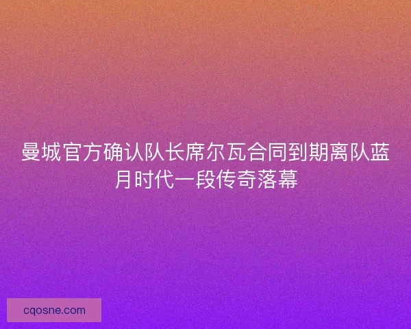 曼城官方确认队长席尔瓦合同到期离队蓝月时代一段传奇落幕