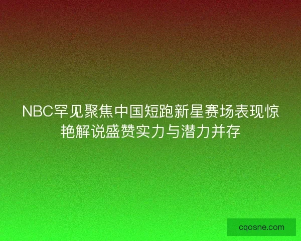 NBC罕见聚焦中国短跑新星赛场表现惊艳解说盛赞实力与潜力并存